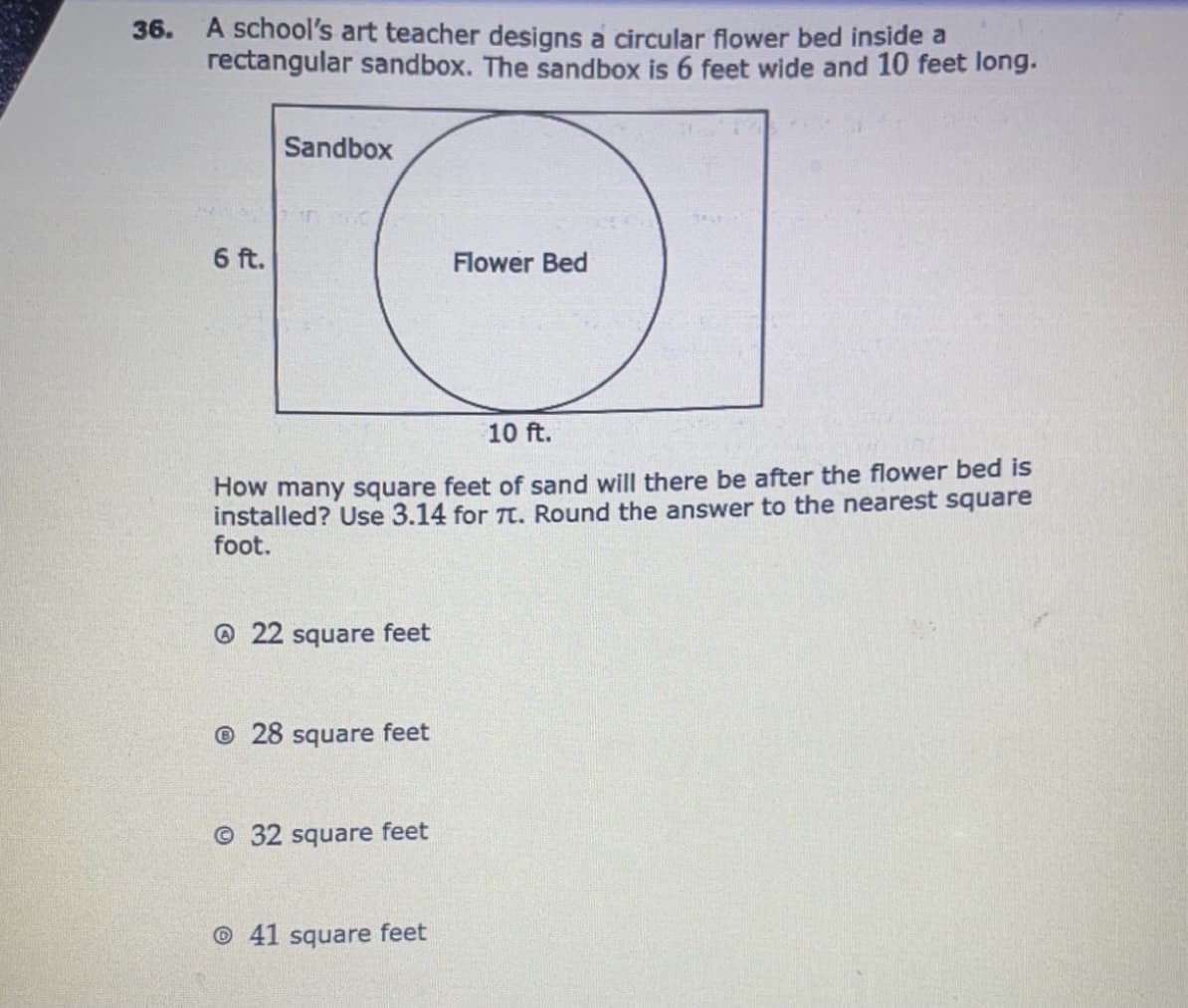 36. A school's art teacher designs a circular flower bed inside a
rectangular sandbox. The sandbox is 6 feet wide and 10 feet long.
Sandbox
6 ft.
Flower Bed
10 ft.
How many square feet of sand will there be after the flower bed is
installed? Use 3.14 for TT. Round the answer to the nearest square
foot.
@22 square feet
© 28 square feet
© 32 square feet
© 41 square feet
