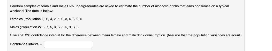 Random samples of female and male UVA undergraduates are asked to estimate the number of alcoholic drinks that each consumes on a typical
weekend. The data is below:
Females (Population 1): 6, 4, 2, 5, 2, 3, 4, 3, 2, 5
Males (Population 2): 6, 7, 5, 8, 6, 5, 5, 9, 8, 8
Give a 96.2% confidence interval for the difference between mean female and male drink consumption. (Assume that the population variances are equal.)
Confidence Interval =
