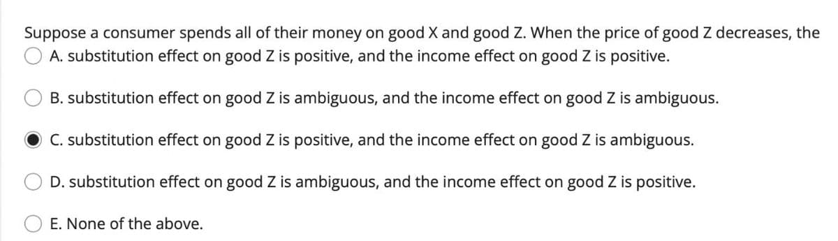 Suppose a consumer spends all of their money on good X and good Z. When the price of good Z decreases, the
A. substitution effect on good Z is positive, and the income effect on good Z is positive.
B. substitution effect on good Z is ambiguous, and the income effect on good Z is ambiguous.
C. substitution effect on good Z is positive, and the income effect on good Z is ambiguous.
D. substitution effect on good Z is ambiguous, and the income effect on good Z is positive.
E. None of the above.
