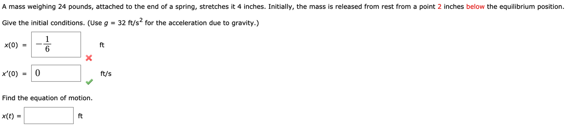 A mass weighing 24 pounds, attached to the end of a spring, stretches it 4 inches. Initially, the mass is released from rest from a point 2 inches below the equilibrium position.
Give the initial conditions. (Use g = 32 ft/s for the acceleration due to gravity.)
%3D
1
x(0)
ft
-
x'(0)
ft/s
Find the equation of motion.
x(t) =
ft
