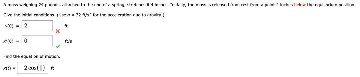 A mass weighing 24 pounds, attached to the end of a spring, stretches it 4 inches. Initially, the mass is released from rest from a point 2 inches below the equilibrium position.
Give the initial conditions. (Use g = 32 ft/s for the acceleration due to gravity.)
x(0)
ft
x'(0)
ft/s
Find the equation of motion.
x(t) = -2 cos() ft
