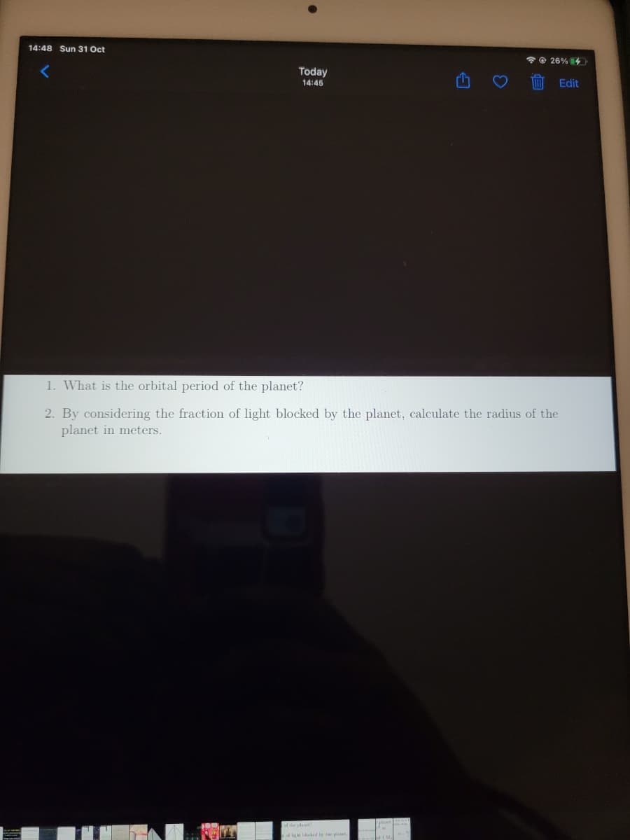 14:48 Sun 31 Oct
O 26% 4
Today
14:45
Edit
1. What is the orbital period of the planet?
2. By considering the fraction of light blocked by the planet, calculate the radius of the
planet in meters.
d the plaet
d ligle l tle plat
