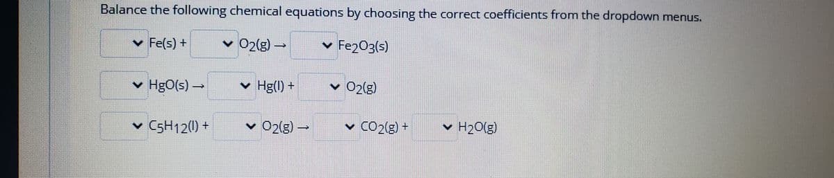 Balance the following chemical equations by choosing the correct coefficients from the dropdown menus.
v Fe(s) +
v O2(g) -
v Fe2O3(s)
v HgO(s) –
v Hg(l) +
v 02(g)
v C5H12(0) +
v 02(g)
O2(g)-
v CO2(g) +
v H20(g)
