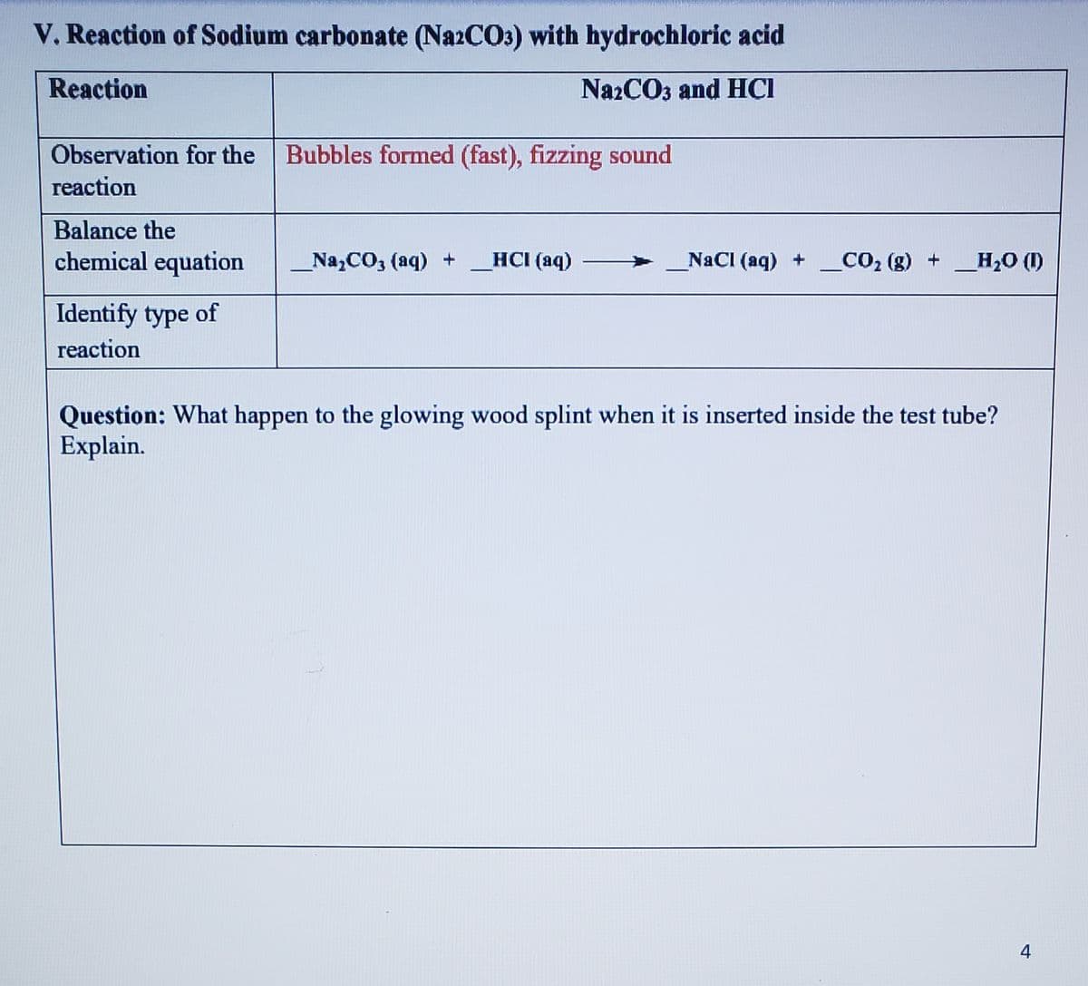 V. Reaction of Sodium carbonate (N22CO3) with hydrochloric acid
Reaction
NazCO3 and HCI
Observation for the
Bubbles formed (fast), fizzing sound
reaction
Balance the
chemical equation
Na,CO3 (aq) +
HCI (aq)
NaCI (aq) +
CO2 (g) +H,0 (1)
Identify type of
reaction
Question: What happen to the glowing wood splint when it is inserted inside the test tube?
Explain.
4
