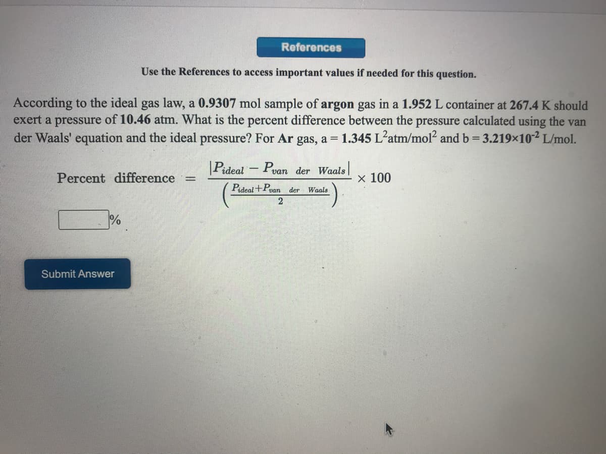 References
Use the References to access important values if needed for this question.
According to the ideal gas law, a 0.9307 mol sample of argon gas in a 1.952 L container at 267.4 K should
exert a pressure of 10.46 atm. What is the percent difference between the pressure calculated using the van
der Waals' equation and the ideal pressure? For Ar gas, a =
1.345 L'atm/mol? and b= 3.219x10² L/mol.
|Pideal - Pvan der Waals
Percent difference
х 100
%3D
Pideal +Pvan der
Waals
%
Submit Answer
