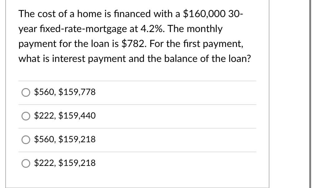 The cost of a home is financed with a $160,000 30-
year fixed-rate-mortgage at 4.2%. The monthly
payment for the loan is $782. For the first payment,
what is interest payment and the balance of the loan?
$560, $159,778
$222, $159,440
$560, $159,218
$222, $159,218
