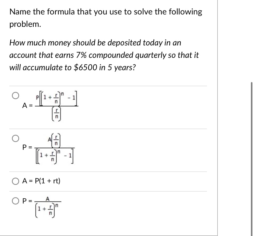 Name the formula that you use to solve the following
problem.
How much money should be deposited today in an
account that earns 7% compounded quarterly so that it
will accumulate to $6500 in 5 years?
P||1 +
in
- 1
A =
P =
守可
1+L
in
- 1
A = P(1 + rt)
O P =
A
1+
