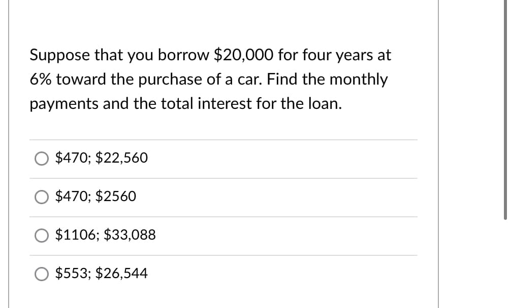 Suppose that you borrow $20,000 for four years at
6% toward the purchase of a car. Find the monthly
payments and the total interest for the loan.
$470; $22,560
$470; $2560
$1106; $33,088
$553; $26,544
