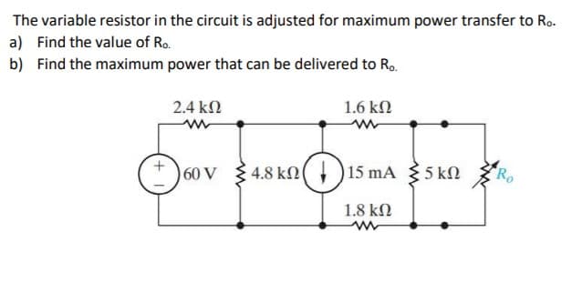 The variable resistor in the circuit is adjusted for maximum power transfer to Ro-
a) Find the value of Ro.
b) Find the maximum power that can be delivered to R..
2.4 kn
1.6 kN
60 V
4.8 kn
15 mA
35 kN
1.8 kN
