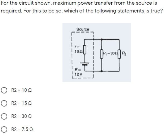 For the circuit shown, maximum power transfer from the source is
required. For this to be so, which of the following statements is true?
Source
I 100
R=300 R2
E=
12V
O R2 = 10 Q
O R2 = 15 0
O R2 = 30 Q
O R2 = 7.5 Q
%3D
