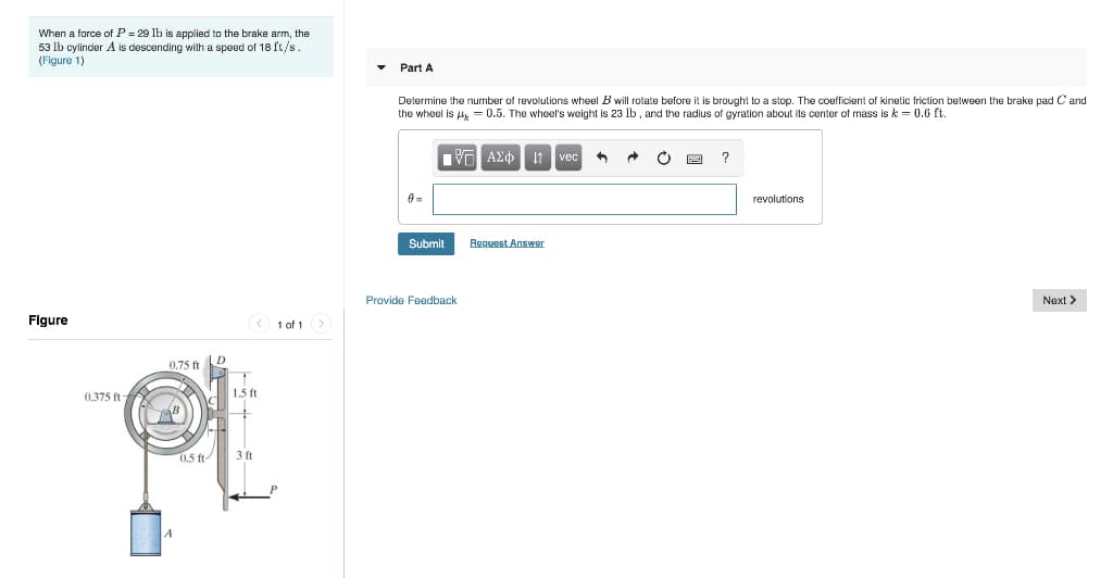 When a force of P = 29 lb is applied to the brake arm, the
53 lb cylinder A is descending with a speed of 18 ft/s.
(Figure 1)
Figure
0.375 ft
0.75 ft
A
0.5 ft
D
1.5 ft
+
3 ft
1 of 1 >
Part A
Determine the number of revolutions wheel B will rotate before it is brought to a stop. The coefficient of kinetic friction between the brake pad C and
the wheel is μ = 0.5. The wheel's weight is 23 lb, and the radius of gyration about its center of mass is k = 0.6 ft.
A=
IVF ΑΣΦ. 11
135
Submit
Provide Feedback
↓1 vec
Request Answer
A
?
revolutions
Next >