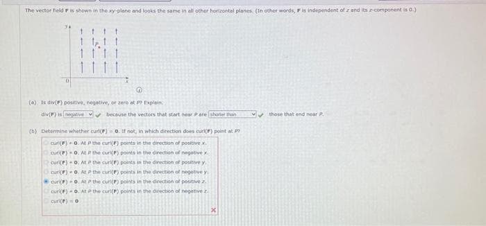 The vector field F is shown in the xy-plane and looks the same in all other horizontal planes. (In other words, F is independent of z and its -component is 0.)
1
f
1 1
(a) Is div(F) positive, negative, or zero at PP Explain.
div(P) is negative because the vectors that start near P are shorter than
(b) Determine whether curl(F) = o. If not, in which direction does curl() point at
curl(F) 0. At P the curi(F) points in the direction of positive x.
curi(F)-0. At P the curi(F) points in the direction of negative x
curi(F)-0. At P the curi(F) points in the direction of positive y
curi(F) 0. At P the curi() points in the direction of negative y
curi(F)-0. At the curl(P) points in the direction of positive z.
curi(F)-0. At the curl(F) points in the direction of negative z.
curi(F) = 0
✔those that end near P.