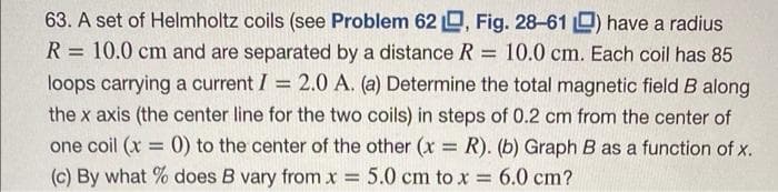 63. A set of Helmholtz coils (see Problem 62, Fig. 28-61 ) have a radius
= 10.0 cm. Each coil has 85
=
R 10.0 cm and are separated by a distance R
loops carrying a current I = 2.0 A. (a) Determine the total magnetic field B along
the x axis (the center line for the two coils) in steps of 0.2 cm from the center of
one coil (x = 0) to the center of the other (x: = R). (b) Graph B as a function of x.
5.0 cm to x 6.0 cm?
=
(c) By what % does B vary from.
=
=