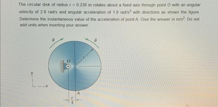 The circular disk of radius r = 0.238 m rotates about a fixed axis through point O with an angular
velocity of 2.8 rad/s and angular acceleration of 1.8 rad/s2 with directions as shown the figure
Determine the instantaneous value of the acceleration of point A. Give the answer in m/s² Do not
add units when inserting your answer.
LM
A
ö