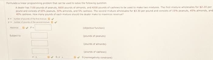 Formulate a linear programming problem that can be used to solve the following question.
A dealer has 7100 pounds of peanuts, 6600 pounds of almonds, and 4200 pounds of cashews to be used to make two mixtures. The first mixture wholesales for $2.20 per
pound and consists of 65% peanuts, 30% almonds, and 5% cashews. The second mixture wholesales for $3.30 per pound and consists of 15% peanuts, 45% almonds, and
40% cashews. How many pounds of each mixture should the dealer make to maximize revenue?
x= number of pounds of the first mature v
y
number of pounds of the second ture ✔
Maximi O✓ F-
Subject to
0. y.
(objective function)
(pounds of peanuts)
(pounds of almonds)
(pounds of cashews)
✓0 (nonnegativity constraint)