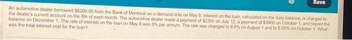 Save
An automotive dealer borrowed $8200.00 from the Bank of Montreal on a demand note on May 8. Interest on the loan, calculated on the daily balance, is charged to
the dealer's current account on the 8th of each month. The automotive dealer made a payment of $2300 on July 12, a payment of $3900 on October 1, and repaid the
balance on December 1. The rate of interest on the loan on May 8 was 8% per annum. The rate was changed to 8.6% on August 1 and to 8.95% on October 1. What
was the total interest cost for the loan?