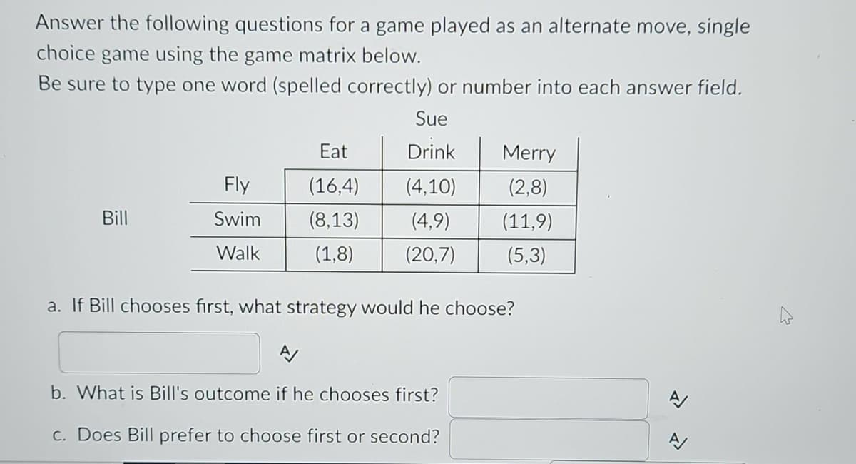 Answer the following questions for a game played as an alternate move, single
choice game using the game matrix below.
Be sure to type one word (spelled correctly) or number into each answer field.
Sue
Eat
Drink
(16,4)
(4,10)
(8,13)
(4,9)
(1,8) (20,7)
Bill
Fly
Swim
Walk
Merry
(2,8)
(11,9)
(5,3)
a. If Bill chooses first, what strategy would he choose?
A/
b. What is Bill's outcome if he chooses first?
c. Does Bill prefer to choose first or second?
A