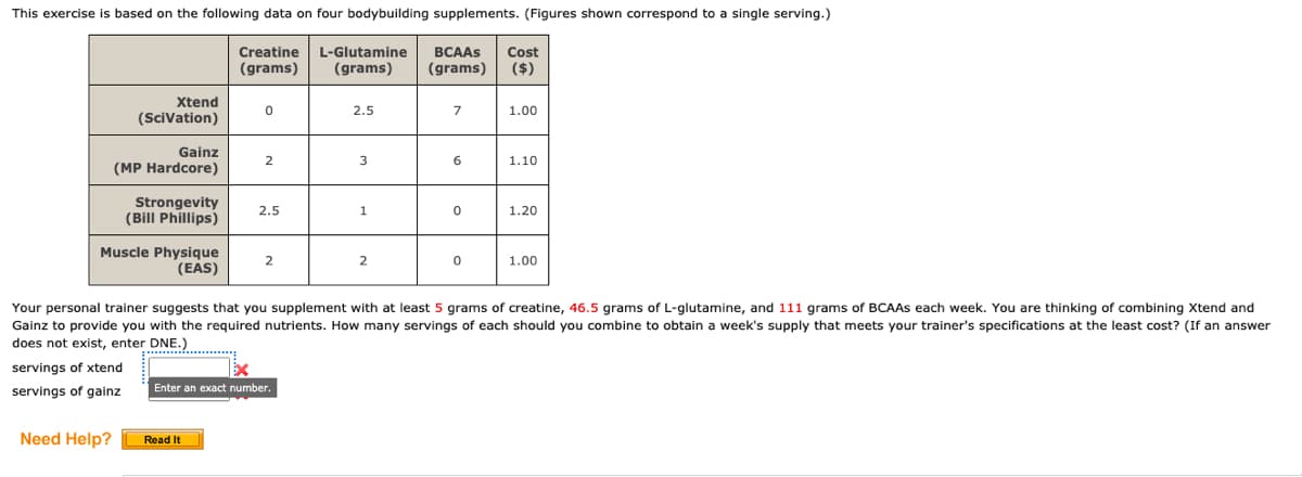 This exercise is based on the following data on four bodybuilding supplements. (Figures shown correspond to a single serving.)
Creatine
(grams)
Xtend
(Scivation)
Gainz
(MP Hardcore)
Muscle Physique
(EAS)
servings of xtend
servings of gainz
Need Help?
Strongevity
(Bill Phillips)
0
2
Read It
2.5
2
Enter an exact number.
L-Glutamine BCAAS Cost
(grams) (grams) ($)
2.5
3
1
2
7
6
0
0
1.00
Your personal trainer suggests that you supplement with at least 5 grams of creatine, 46.5 grams of L-glutamine, and 111 grams of BCAAs each week. You are thinking of combining Xtend and
Gainz to provide you with the required nutrients. How many servings of each should you combine to obtain a week's supply that meets your trainer's specifications at the least cost? (If an answer
does not exist, enter DNE.)
1.10
1.20
1.00