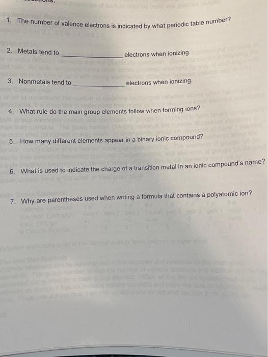 1. The number of valence electrons is indicated by what periodic table number?
2. Metals tend to
electrons when ionizing.
3. Nonmetals tend to
electrons when ionizing.
4. What rule do the main group elements follow when forming ions?
5. How many different elements appear in a binary ionic compound?
6. What is used to indicate the charge of a transition metal in an ionic compound's name?
7. Why are parentheses used when writing a formula that contains a polyatomic ion?
