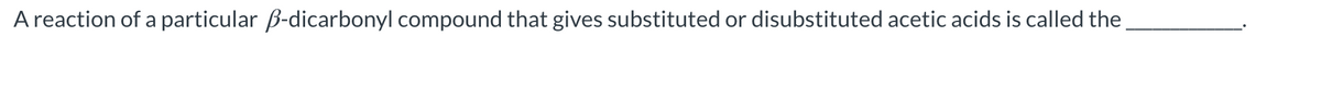 A reaction of a particular B-dicarbonyl compound that gives substituted or disubstituted acetic acids is called the
