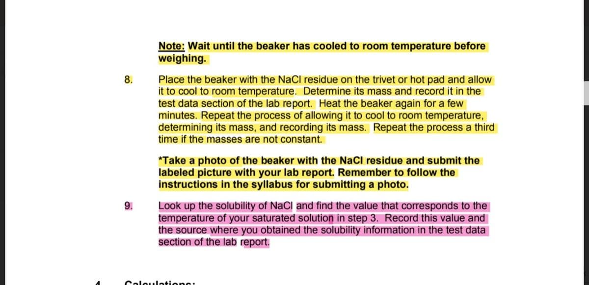 Note: Wait until the beaker has cooled to room temperature before
weighing.
Place the beaker with the NaCl residue on the trivet or hot pad and allow
it to cool to room temperature. Determine its mass and record it in the
test data section of the lab report. Heat the beaker again for a few
minutes. Repeat the process of allowing it to cool to room temperature,
determining its mass, and recording its mass. Repeat the process a third
time if the masses are not constant.
8.
*Take a photo of the beaker with the NaCl residue and submit the
labeled picture with your lab report. Remember to follow the
instructions in the syllabus for submitting a photo.
9.
Look up the solubility of NaCl and find the value that corresponds to the
temperature of your saturated solution in step 3. Record this value and
the source where you obtained the solubility information in the test data
section of the lab report.
Caleulations:
