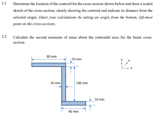 3.1
3.2
Determine the location of the centroid for the cross-section shown below and draw a scaled
sketch of the cross-section, clearly showing the centroid and indicate its distance from the
selected origin. (Start your calculations be setting an origin from the bottom, left-most
point on the cross-section).
Calculate the second moments of areas about the centroidal axes for the beam cross-
section.
60 mm
10 mm
10 mm
100 mm
40 mm
10 mm
X
2₂
Z