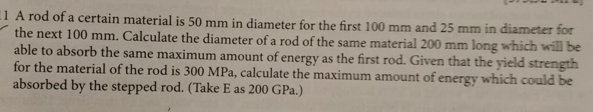 11 A rod of a certain material is 50 mm in diameter for the first 100 mm and 25 mm in diameter for
the next 100 mm. Calculate the diameter of a rod of the same material 200 mm long which will be
able to absorb the same maximum amount of energy as the first rod. Given that the yield strength
for the material of the rod is 300 MPa, calculate the maximum amount of energy which could be
absorbed by the stepped rod. (Take E as 200 GPa.)