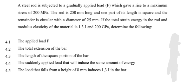 4.1
4.2
4.3
4.4
4.5
A steel rod is subjected to a gradually applied load (F) which gave a rise to a maximum
stress of 200 MPa. The rod is 250 mm long and one part of its length is square and the
remainder is circular with a diameter of 25 mm. If the total strain energy in the rod and
modulus elasticity of the material is 1.3 J and 200 GPa, determine the following:
The applied load F
The total extension of the bar
The length of the square portion of the bar
The suddenly applied load that will induce the same amount of energy
The load that falls from a height of 8 mm induces 1,3 J in the bar.