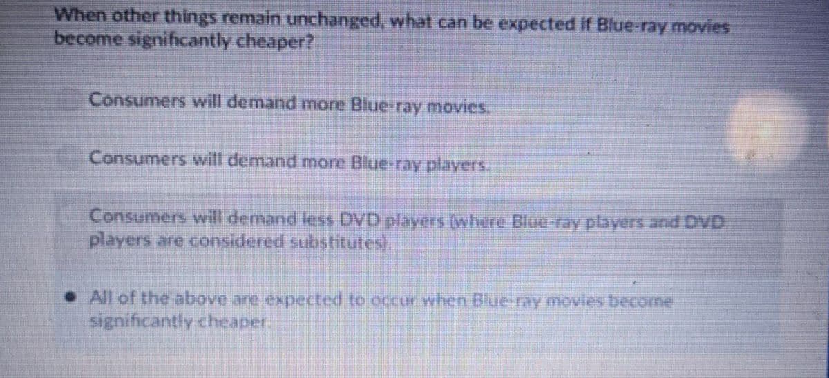 When other things remain unchanged, what can be expected if Blue-ray movies
become significantly cheaper?
Consumers will demand more Blue-ray movies.
Consumers will demand more Blue-ray players.
Consumers will demand less DVD players (where Blue-ray players and DVD
players are considered substitutes).
• All of the above are expected to occur when Blue-ray movies become
significantly cheaper.
