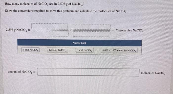 How many molecules of NaCIO, are in 2.596 g of NaCIO,?
Show the conversions required to solve this problem and calculate the molecules of NaCIO,.
? molecules NaCIO,
2.596 g NaCIO, x
Answer Bank
1 mol NaCIO,
122.44 g NaCIO,
I mol NaCIO,
6.022 x 10 molecules NaCIO
amount of NaCIO,
molecules NaCIO,
%3D
