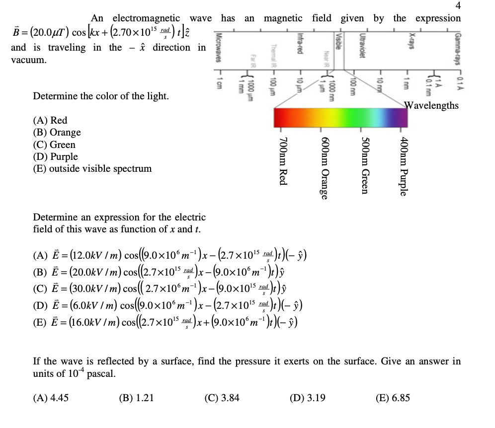 4
An electromagnetic wave has an magnetic field given by the expression
B=(20.0μT) cos [kx +(2.70×10¹5 rad)]2
and is traveling in the direction in
vacuum.
Determine the color of the light.
(A) Red
(B) Orange
(C) Green
(D) Purple
(E) outside visible spectrum
Determine an expression for the electric
field of this wav function of x and t.
Microwaves 1 cm
(B) 1.21
Far IR 1000 um
1 mm
Thermal IR 100 um
(C) 3.84
Infra-red
10 μm
(A) Ē = (12.0kV / m) cos((9.0×100 m²¹)x - (2.7×10¹5 rad)t)(- ŷ)
(B) E = (20.0kV/m) cos((2.7×10¹5 rad)x-(9.0×10°m¯¹)t) y
(C) E = (30.0kV/m) cos((2.7×106m-¹)x-(9.0×10¹5 rad)t)
(D) E = (6.0kV / m) cos((9.0×106 m¯¹)x - (2.7×10¹5 rad)t)(– ŷ)
(E) Ē = (16.0kV / m) cos((2.7×10¹5 rad)x+(9.0×10°m¯¹)t)(− ŷ)
Near IR 1000 nm
1μm
700nm Red
600nm Orange
Visible
(D) 3.19
100 nm
Ultraviolet
500nm Green
10 nm
X-rays
1 nm
400nm Purple
If the wave is reflected by a surface, find the pressure it exerts on the surface. Give an answer in
units of 104 pascal.
(A) 4.45
0.1 pm
Wavelengths
Gamma-rays 0.1 A
(E) 6.85