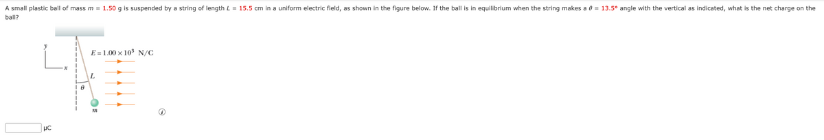 A small plastic ball of mass m = 1.50 g is suspended by a string of length L = 15.5 cm in a uniform electric field, as shown in the figure below. If the ball is in equilibrium when the string makes a 0 = 13.5° angle with the vertical as indicated, what is the net charge on the
ball?
μC
0
E1.00 × 10³ N/C
L
m