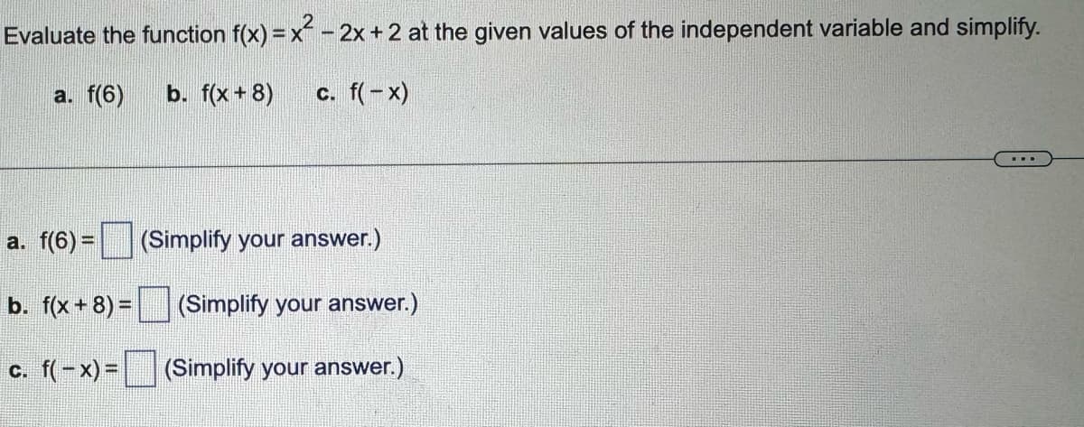 Evaluate the function f(x) = x² - 2x + 2 at the given values of the independent variable and simplify.
a. f(6)
b. f(x+8)
c. f(x)
a. f(6) = (Simplify your answer.)
b. f(x+8)=
(Simplify your answer.)
c. f(x)=
(Simplify your answer.)