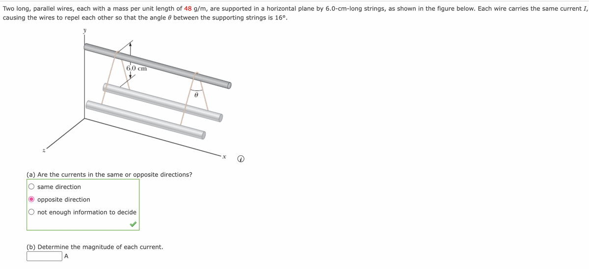 Two long, parallel wires, each with a mass per unit length of 48 g/m, are supported in a horizontal plane by 6.0-cm-long strings, as shown in the figure below. Each wire carries the same current I,
causing the wires to repel each other so that the angle between the supporting strings is 16⁰.
6.0 cm
(a) Are the currents in the same or opposite directions?
same direction
opposite direction
not enough information to decide
(b) Determine the magnitude of each current.
A
0