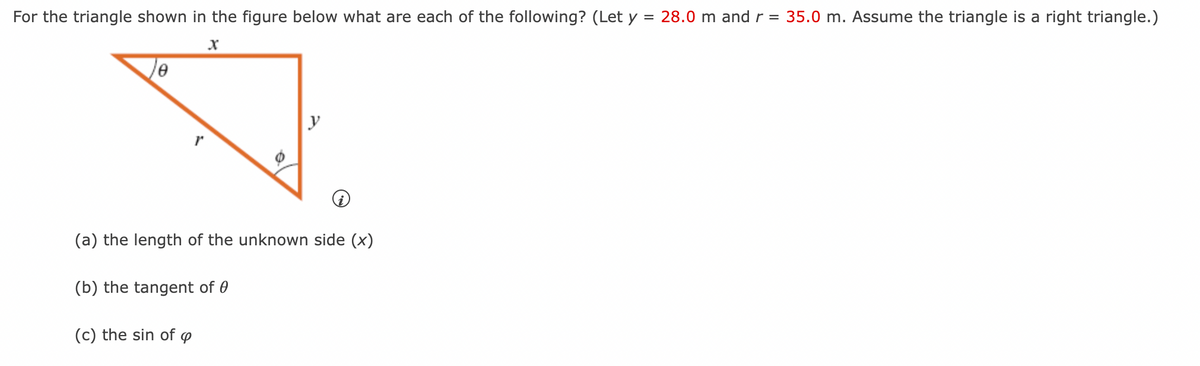 **Title: Right Triangle Calculations**

For the right triangle shown in the figure below, what are each of the following? (Let \( y = 28.0 \, \text{m} \) and \( r = 35.0 \, \text{m} \). Assume the triangle is a right triangle.)

![Right Triangle](image_link_here)

**(a) The length of the unknown side (\( x \))**

**(b) The tangent of \( \theta \)**

**(c) The sine of \( \varphi \)**

---

**Explanation of the Figure:**

The diagram shows a right triangle with the hypotenuse \( r = 35.0 \, \text{m} \), one leg \( y = 28.0 \, \text{m} \), and an unknown leg \( x \). The angle opposite the leg \( y \) is labeled \( \theta \), and the angle opposite the unknown leg \( x \) is labeled \( \varphi \).

**(a) Finding the length of the unknown side (\( x \)):**

We use the Pythagorean Theorem which states:

\[ r^2 = x^2 + y^2 \]

Plugging in the given values:

\[ 35.0^2 = x^2 + 28.0^2 \]

\[ 1225 = x^2 + 784 \]

Subtracting 784 from both sides:

\[ 441 = x^2 \]

Taking the square root of both sides:

\[ x = \sqrt{441} \]

\[ x = 21.0 \, \text{m} \]

**(b) Finding the tangent of \( \theta \):**

The tangent of an angle in a right triangle is the ratio of the length of the opposite side to the length of the adjacent side.

\[ \text{tan}(\theta) = \frac{\text{Opposite}}{\text{Adjacent}} \]

\[ \text{tan}(\theta) = \frac{28.0 \, \text{m}}{21.0 \, \text{m}} \]

\[ \text{tan}(\theta) = \frac{4}{3} \]

**(c) Finding the sine of \( \varphi \):**

The sine of an angle in a right triangle is the ratio of the length