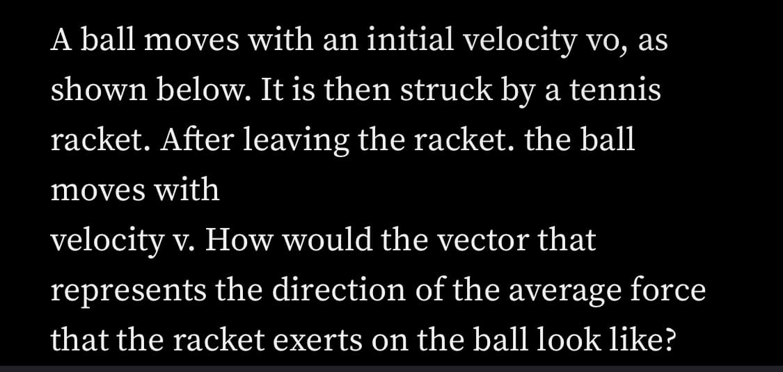 **Educational Content: Dynamics of a Ball Hit by a Tennis Racket**

In this lesson, we will explore the principles of motion in the context of a ball being struck by a tennis racket. 

### Physics of Motion

A ball initially moves with a velocity represented by \(\vec{v_0}\). After being struck by a tennis racket, it leaves with a new velocity, indicated as \(\vec{v}\). The significant change in motion raises the following question:

**Question:** How does the vector that represents the direction of the average force exerted by the racket on the ball appear?

### Explanation

1. **Initial Velocity (\(\vec{v_0}\)):**
   - The ball initiates its motion with a certain velocity in a particular direction. This is denoted by the vector \(\vec{v_0}\).

2. **Impact with the Racket:**
   - The tennis racket exerts a force on the ball, altering its velocity. The direction and magnitude of the force determine the new velocity of the ball.

3. **Final Velocity (\(\vec{v}\)):**
   - After impact, the ball moves away with a new velocity, represented by the vector \(\vec{v}\).

### Force Vector

The force applied by the racket changes the ball’s velocity. This is a direct result of Newton's Second Law of Motion:
\[ \vec{F} = \frac{\Delta \vec{p}}{\Delta t} \]
where \(\vec{F}\) is the average force, \(\Delta \vec{p}\) is the change in momentum, and \(\Delta t\) is the time over which the force acts.

- **Change in Momentum (\(\Delta \vec{p}\)):**
  \[ \Delta \vec{p} = m(\vec{v} - \vec{v_0}) \]
  where \(m\) is the mass of the ball.

- **Direction of Force:**
  The vector representing the force will point in the direction of \(\vec{v} - \vec{v_0}\).

### Diagram Explanation

While the diagram is not provided here, it can be understood as follows:
- Draw the initial velocity vector \(\vec{v_0}\) from the origin.
- Draw the final velocity vector \(\vec{v}\) from the same point.
- The force vector \(\vec