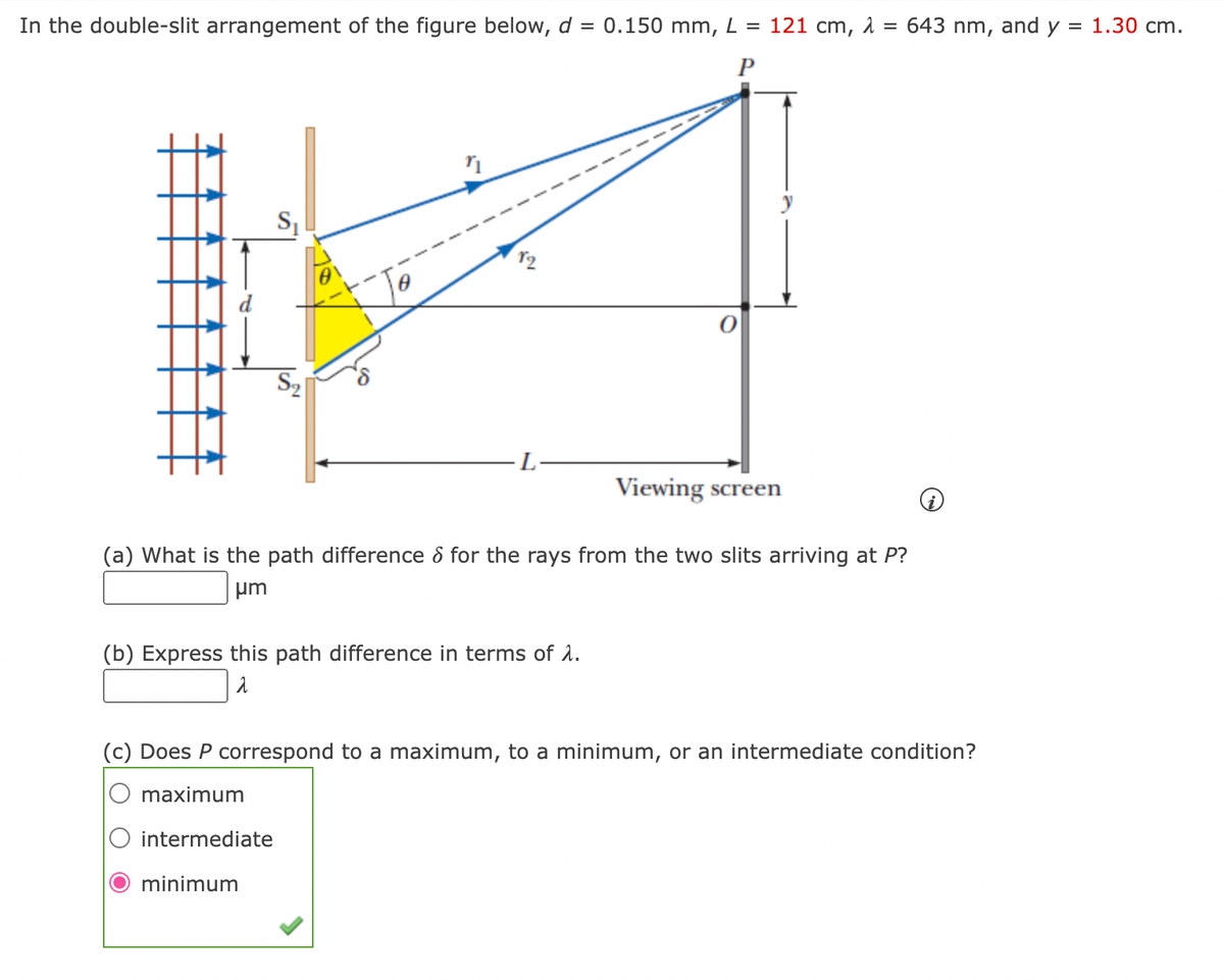 In the double-slit arrangement of the figure below, d = 0.150 mm, L = 121 cm, 2 =
P
S₁
S₂
6
n
Viewing screen
(b) Express this path difference in terms of λ.
λ
643 nm, and y
(a) What is the path difference & for the rays from the two slits arriving at P?
um
(c) Does P correspond to a maximum, to a minimum, or an intermediate condition?
maximum
intermediate
minimum
=
1.30 cm.