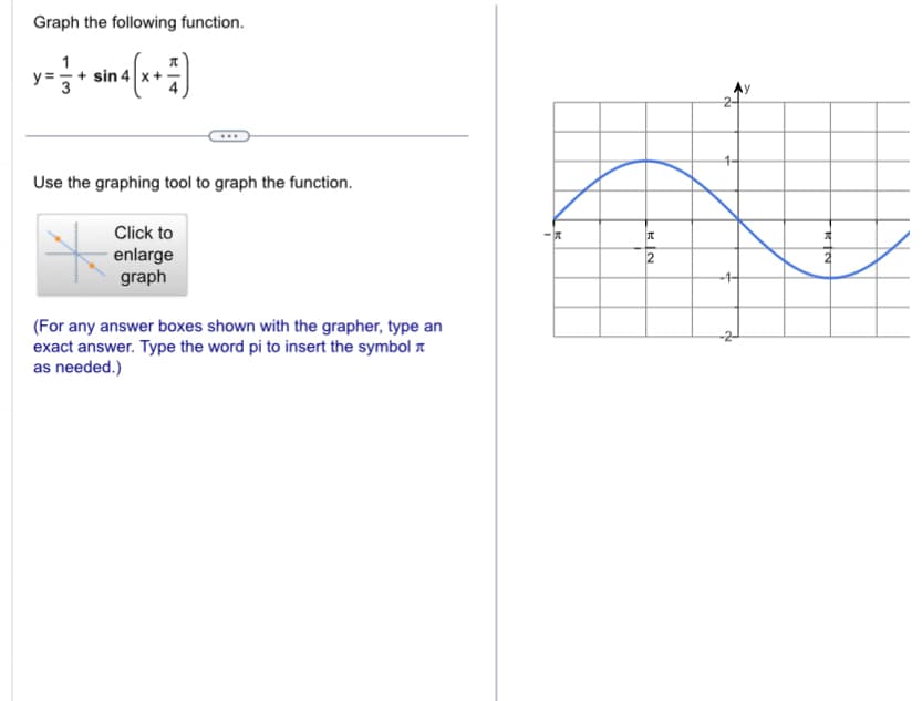 Graph the following function.
1
y= + - sin 4(x+7)
Use the graphing tool to graph the function.
Click to
enlarge
graph
(For any answer boxes shown with the grapher, type an
exact answer. Type the word pi to insert the symbol
as needed.)
KN