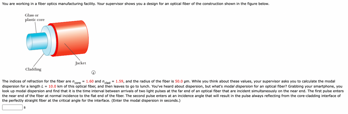 You are working in a fiber optics manufacturing facility. Your supervisor shows you a design for an optical fiber of the construction shown in the figure below.
Glass or
plastic core
Cladding
Jacket
= 1.60 and n =
clad
The indices of refraction for the fiber are ncore
1.59, and the radius of the fiber is 50.0 µm. While you think about these values, your supervisor asks you to calculate the modal
dispersion for a length L = 10.0 km of this optical fiber, and then leaves to go to lunch. You've heard about dispersion, but what's modal dispersion for an optical fiber? Grabbing your smartphone, you
look up modal dispersion and find that it is the time interval between arrivals of two light pulses at the far end of an optical fiber that are incident simultaneously on the near end. The first pulse enters
the near end of the fiber at normal incidence to the flat end of the fiber. The second pulse enters at an incidence angle that will result in the pulse always reflecting from the core-cladding interface of
the perfectly straight fiber at the critical angle for the interface. (Enter the modal dispersion in seconds.)
S