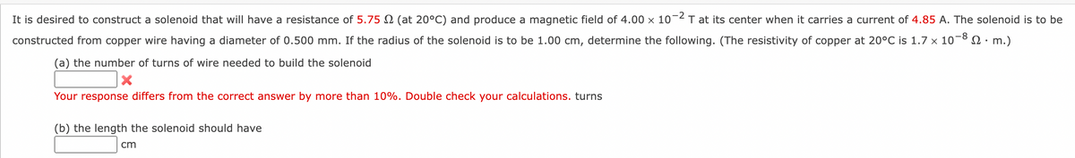 It is desired to construct a solenoid that will have a resistance of 5.75 (at 20°C) and produce a magnetic field of 4.00 × 10-2 T at its center when it carries a current of 4.85 A. The solenoid is to be
constructed from copper wire having a diameter of 0.500 mm. If the radius of the solenoid is to be 1.00 cm, determine the following. (The resistivity of copper at 20°C is 1.7 x 10 Ω· m.)
-8
(a) the number of turns of wire needed to build the solenoid
Your response differs from the correct answer by more than 10%. Double check your calculations. turns
(b) the length the solenoid should have
cm