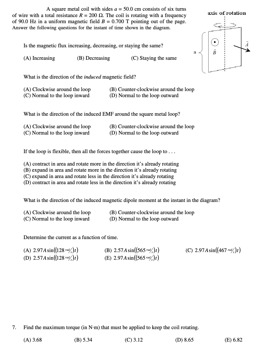 A square metal coil with sides a = 50.0 cm consists of six turns
of wire with a total resistance R = 200 2. The coil is rotating with a frequency
of 90.0 Hz in a uniform magnetic field B = 0.700 T pointing out of the page.
Answer the following questions for the instant of time shown in the diagram.
7.
Is the magnetic flux increasing, decreasing, or staying the same?
(A) Increasing
(B) Decreasing
(C) Staying the same
What is the direction of the induced magnetic field?
(A) Clockwise around the loop
(C) Normal to the loop inward
What is the direction of the induced EMF around the square metal loop?
(A) Clockwise around the loop
(B) Counter-clockwise around the loop
(D) Normal to the loop outward
(C) Normal to the loop inward
If the loop is flexible, then all the forces together cause the loop to . . .
(A) contract in area and rotate more in the direction it's already rotating
(B) expand in area and rotate more in the direction it's already rotating
(C) expand in area and rotate less in the direction it's already rotating
(D) contract in area and rotate less in the direction it's already rotating
Determine the current as a function of time.
(A) 2.97 A sin((128 rad/)t)
(D) 2.57 A sin((128 rad)t)
What is the direction of the induced magnetic dipole moment at the instant in the diagram?
(A) Clockwise around the loop
(C) Normal to the loop inward
(B) Counter-clockwise around the loop
(D) Normal to the loop outward
Find
(B) Counter-clockwise around the loop
(D) Normal to the loop outward
(A) 3.68
max num torque (in N.m)
a
(B) 5.34
(B) 2.57 A sin((565 rad/)t)
(E) 2.97 A sin((565 rad/)t)
axis of rotation
(C) 2.97 A sin((467 rad)t)
must be applied to keep the coil rotating.
(C) 3.12
(D) 8.65
(E) 6.82