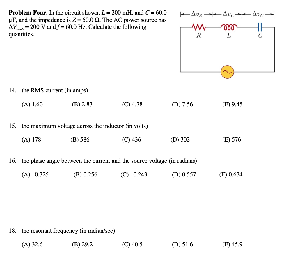 Problem Four. In the circuit shown, L = 200 mH, and C = 60.0
µF, and the impedance is Z = 50.0 9. The AC power source has
AVmax= 200 V and f= 60.0 Hz. Calculate the following
quantities.
14. the RMS current (in amps)
(A) 1.60
(B) 2.83
(C) 4.78
15. the maximum voltage across the inductor (in volts)
(A) 178
(B) 586
(C) 436
18. the resonant frequency (in radian/sec)
(A) 32.6
(B) 29.2
|--Δυρ-|--Δυ-Δυο-
m
(C) 40.5
(D) 7.56
(D) 302
16. the phase angle between the current and the source voltage (in radians)
(A) -0.325
(B) 0.256
(C) -0.243
(D) 0.557
R
(D) 51.6
L
(E) 9.45
(E) 576
(E) 0.674
(E) 45.9
C