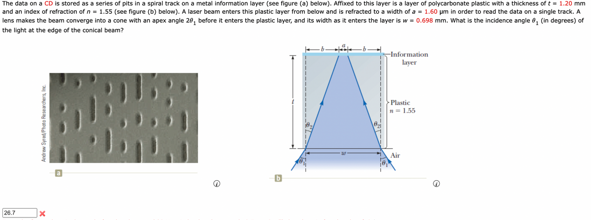 The data on a CD is stored as a series of pits in a spiral track on a metal information layer (see figure (a) below). Affixed to this layer is a layer of polycarbonate plastic with a thickness of t = 1.20 mm
and an index of refraction of n = 1.55 (see figure (b) below). A laser beam enters this plastic layer from below and is refracted to a width of a = 1.60 μm in order to read the data on a single track. A
lens makes the beam converge into a cone with an apex angle 20₁ before it enters the plastic layer, and its width as it enters the layer is w = 0.698 mm. What is the incidence angle 0₁ (in degrees) of
the light at the edge of the conical beam?
26.7
Andrew Syred/Photo Researchers, Inc.
2
X
a
b
-bª
-Information
layer
Plastic
n = 1.55
Air