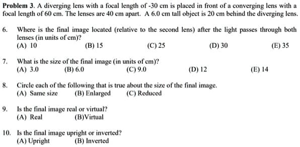 Problem 3. A diverging lens with a focal length of -30 cm is placed in front of a converging lens with a
focal length of 60 cm. The lenses are 40 cm apart. A 6.0 cm tall object is 20 cm behind the diverging lens.
6. Where is the final image located (relative to the second lens) after the light passes through both
lenses (in units of cm)?
(A) 10
(B) 15
(C) 25
(D) 30
(E) 35
7. What is the size of the final image (in units of cm)?
(A) 3.0
(B) 6.0
(C) 9.0
8.
(D) 12
Circle each of the following that is true about the size of the final image.
(A) Same size
(B) Enlarged
(C) Reduced
9. Is the final image real or virtual?
(A) Real
(B) Virtual
10. Is the final image upright or inverted?
(A) Upright
(B) Inverted
(E) 14