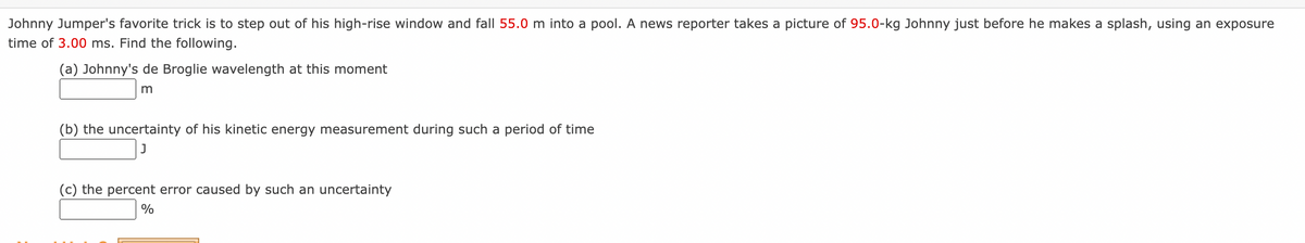 Johnny Jumper's favorite trick is to step out of his high-rise window and fall 55.0 m into a pool. A news reporter takes a picture of 95.0-kg Johnny just before he makes a splash, using an exposure
time of 3.00 ms. Find the following.
(a) Johnny's de Broglie wavelength at this moment
m
(b) the uncertainty of his kinetic energy measurement during such a period of time
J
(c) the percent error caused by such an uncertainty
%