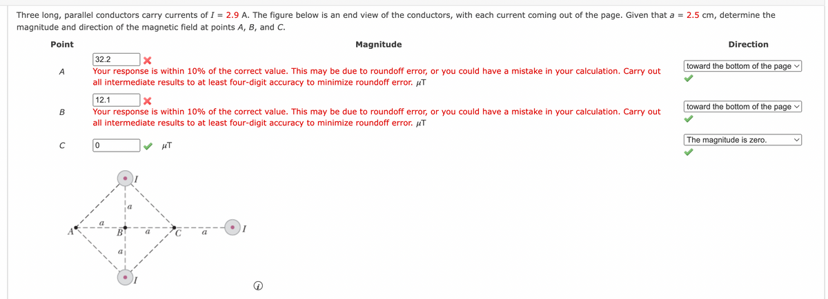2.5 cm,
Three long, parallel conductors carry currents of I = 2.9 A. The figure below is an end view of the conductors, with each current coming out of the page. Given that a =
magnitude and direction of the magnetic field at points A, B, and C.
Point
A
B
C
32.2
X
Your response is within 10% of the correct value. This may be due to roundoff error, or you could have a mistake in your calculation. Carry out
all intermediate results to at least four-digit accuracy to minimize roundoff error. μT
12.1
X
Your response is within 10% of the correct value. This may be due to roundoff error, or you could have a mistake in your calculation. Carry out
all intermediate results to at least four-digit accuracy to minimize roundoff error. μT
0
a
B
Magnitude
μT
a
determine the
Direction
toward the bottom of the page ✓
toward the bottom of the page
The magnitude is zero.
