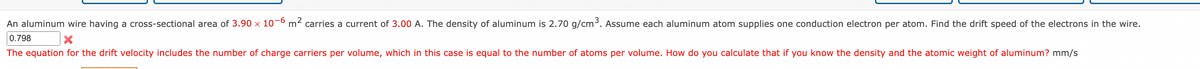 An aluminum wire having a cross-sectional area of 3.90 x 10-6 m² carries a current of 3.00 A. The density of aluminum is 2.70 g/cm³. Assume each aluminum atom supplies one conduction electron per atom. Find the drift speed of the electrons in the wire.
X
0.798
The equation for the drift velocity includes the number of charge carriers per volume, which in this case is equal to the number of atoms per volume. How do you calculate that if you know the density and the atomic weight of aluminum? mm/s