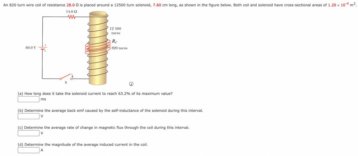 An 820 turn wire coil of resistance 28.0 is placed around a 12500 turn solenoid, 7.60 cm long, as shown in the figure below. Both coil and solenoid have cross-sectional areas of 1.20 x 10-4 m².
14.0 Ω
60.0 V
12 500
turns
Rc
820 turns
(a) How long does it take the solenoid current to reach 63.2% of its maximum value?
ms
(b) Determine the average back emf caused by the self-inductance of the solenoid during this interval.
(c) Determine the average rate of change in magnetic flux through the coil during this interval.
(d) Determine the magnitude of the average induced current in the coil.
A