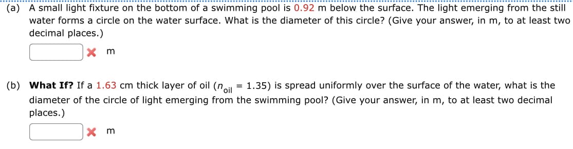 (a) A small light fixture on the bottom of a swimming pool is 0.92 m below the surface. The light emerging from the still
water forms a circle on the water surface. What is the diameter of this circle? (Give your answer, in m, to at least two
decimal places.)
Xm
(b) What If? If a 1.63 cm thick layer of oil (noil = 1.35) is spread uniformly over the surface of the water, what is the
diameter of the circle of light emerging from the swimming pool? (Give your answer, in m, to at least two decimal
places.)
X m