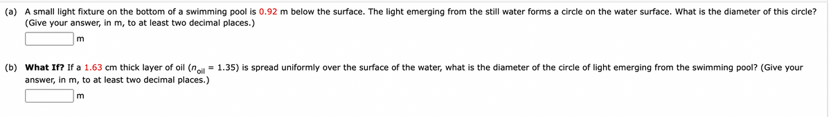 (a) A small light fixture on the bottom of a swimming pool is 0.92 m below the surface. The light emerging from the still water forms a circle on the water surface. What is the diameter of this circle?
(Give your answer, in m, to at least two decimal places.)
m
(b) What If? If a 1.63 cm thick layer of oil (noil
answer, in m, to at least two decimal places.)
m
=
1.35) is spread uniformly over the surface of the water, what is the diameter of the circle of light emerging from the swimming pool? (Give your